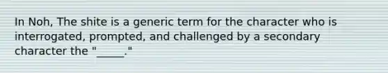 In Noh, The shite is a generic term for the character who is interrogated, prompted, and challenged by a secondary character the "_____."