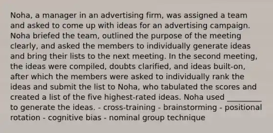 Noha, a manager in an advertising firm, was assigned a team and asked to come up with ideas for an advertising campaign. Noha briefed the team, outlined the purpose of the meeting clearly, and asked the members to individually generate ideas and bring their lists to the next meeting. In the second meeting, the ideas were compiled, doubts clarified, and ideas built-on, after which the members were asked to individually rank the ideas and submit the list to Noha, who tabulated the scores and created a list of the five highest-rated ideas. Noha used _________ to generate the ideas. - cross-training - brainstorming - positional rotation - cognitive bias - nominal group technique