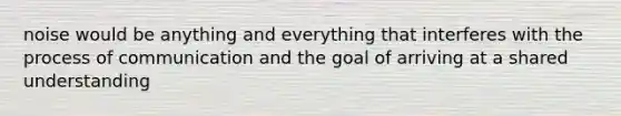 noise would be anything and everything that interferes with the process of communication and the goal of arriving at a shared understanding