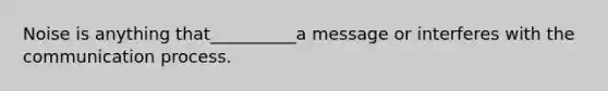 Noise is anything that__________a message or interferes with the communication process.