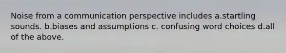 Noise from a communication perspective includes a.startling sounds. b.biases and assumptions c. confusing word choices d.all of the above.