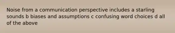 Noise from a communication perspective includes a starling sounds b biases and assumptions c confusing word choices d all of the above