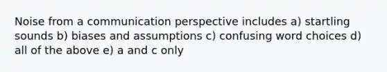 Noise from a communication perspective includes a) startling sounds b) biases and assumptions c) confusing word choices d) all of the above e) a and c only