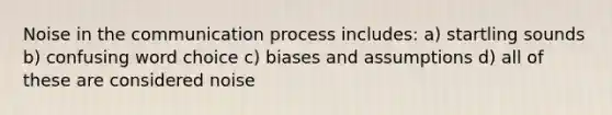 Noise in the communication process includes: a) startling sounds b) confusing word choice c) biases and assumptions d) all of these are considered noise