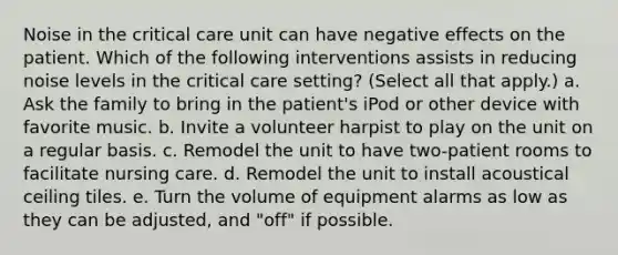 Noise in the critical care unit can have negative effects on the patient. Which of the following interventions assists in reducing noise levels in the critical care setting? (Select all that apply.) a. Ask the family to bring in the patient's iPod or other device with favorite music. b. Invite a volunteer harpist to play on the unit on a regular basis. c. Remodel the unit to have two-patient rooms to facilitate nursing care. d. Remodel the unit to install acoustical ceiling tiles. e. Turn the volume of equipment alarms as low as they can be adjusted, and "off" if possible.