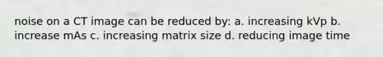 noise on a CT image can be reduced by: a. increasing kVp b. increase mAs c. increasing matrix size d. reducing image time