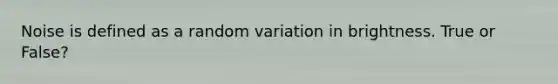 Noise is defined as a random variation in brightness. True or False?