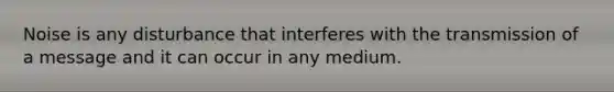 Noise is any disturbance that interferes with the transmission of a message and it can occur in any medium.