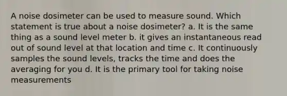 A noise dosimeter can be used to measure sound. Which statement is true about a noise dosimeter? a. It is the same thing as a sound level meter b. it gives an instantaneous read out of sound level at that location and time c. It continuously samples the sound levels, tracks the time and does the averaging for you d. It is the primary tool for taking noise measurements