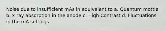 Noise due to insufficient mAs in equivalent to a. Quantum mottle b. x ray absorption in the anode c. High Contrast d. Fluctuations in the mA settings