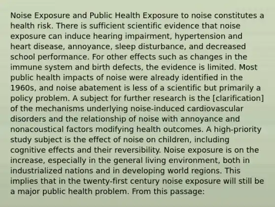 Noise Exposure and Public Health Exposure to noise constitutes a health risk. There is sufficient scientific evidence that noise exposure can induce hearing impairment, hypertension and heart disease, annoyance, sleep disturbance, and decreased school performance. For other effects such as changes in the immune system and birth defects, the evidence is limited. Most public health impacts of noise were already identified in the 1960s, and noise abatement is less of a scientific but primarily a policy problem. A subject for further research is the [clarification] of the mechanisms underlying noise-induced cardiovascular disorders and the relationship of noise with annoyance and nonacoustical factors modifying health outcomes. A high-priority study subject is the effect of noise on children, including cognitive effects and their reversibility. Noise exposure is on the increase, especially in the general living environment, both in industrialized nations and in developing world regions. This implies that in the twenty-first century noise exposure will still be a major public health problem. From this passage: