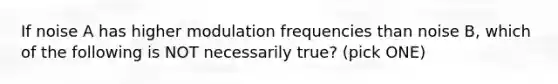 If noise A has higher modulation frequencies than noise B, which of the following is NOT necessarily true? (pick ONE)