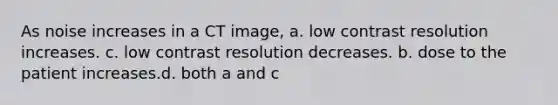 As noise increases in a CT image, a. low contrast resolution increases. c. low contrast resolution decreases. b. dose to the patient increases.d. both a and c