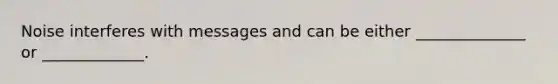 Noise interferes with messages and can be either ______________ or _____________.