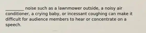 _________ noise such as a lawnmower outside, a noisy air conditioner, a crying baby, or incessant coughing can make it difficult for audience members to hear or concentrate on a speech.