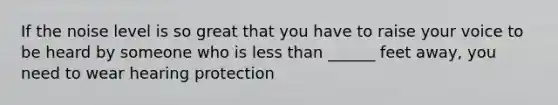 If the noise level is so great that you have to raise your voice to be heard by someone who is less than ______ feet away, you need to wear hearing protection