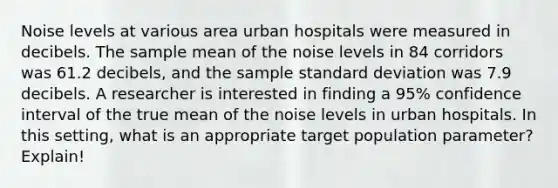 Noise levels at various area urban hospitals were measured in decibels. The sample mean of the noise levels in 84 corridors was 61.2 decibels, and the sample <a href='https://www.questionai.com/knowledge/kqGUr1Cldy-standard-deviation' class='anchor-knowledge'>standard deviation</a> was 7.9 decibels. A researcher is interested in finding a 95% confidence interval of the true mean of the noise levels in urban hospitals. In this setting, what is an appropriate target population parameter? Explain!