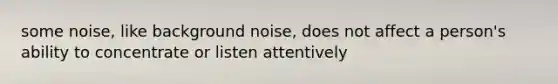 some noise, like background noise, does not affect a person's ability to concentrate or listen attentively