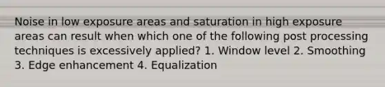 Noise in low exposure areas and saturation in high exposure areas can result when which one of the following post processing techniques is excessively applied? 1. Window level 2. Smoothing 3. Edge enhancement 4. Equalization
