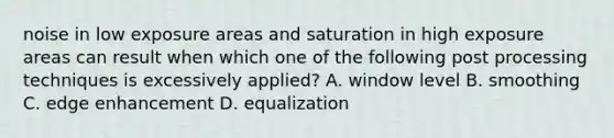 noise in low exposure areas and saturation in high exposure areas can result when which one of the following post processing techniques is excessively applied? A. window level B. smoothing C. edge enhancement D. equalization