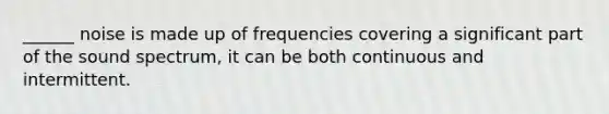 ______ noise is made up of frequencies covering a significant part of the sound spectrum, it can be both continuous and intermittent.