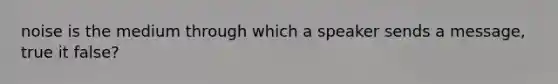 noise is the medium through which a speaker sends a message, true it false?