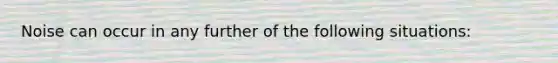 Noise can occur in any further of the following situations: