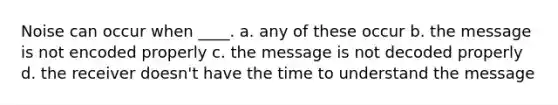 Noise can occur when ____. a. any of these occur b. the message is not encoded properly c. the message is not decoded properly d. the receiver doesn't have the time to understand the message