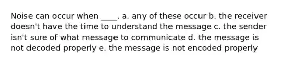 Noise can occur when ____. a. any of these occur b. the receiver doesn't have the time to understand the message c. the sender isn't sure of what message to communicate d. the message is not decoded properly e. the message is not encoded properly