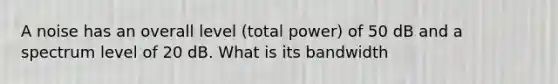 A noise has an overall level (total power) of 50 dB and a spectrum level of 20 dB. What is its bandwidth