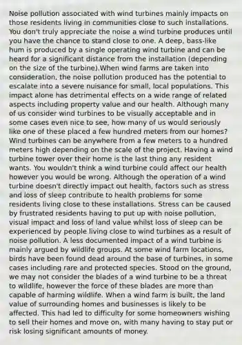 Noise pollution associated with wind turbines mainly impacts on those residents living in communities close to such installations. You don't truly appreciate the noise a wind turbine produces until you have the chance to stand close to one. A deep, bass-like hum is produced by a single operating wind turbine and can be heard for a significant distance from the installation (depending on the size of the turbine).When wind farms are taken into consideration, the noise pollution produced has the potential to escalate into a severe nuisance for small, local populations. This impact alone has detrimental effects on a wide range of related aspects including property value and our health. Although many of us consider wind turbines to be visually acceptable and in some cases even nice to see, how many of us would seriously like one of these placed a few hundred meters from our homes?Wind turbines can be anywhere from a few meters to a hundred meters high depending on the scale of the project. Having a wind turbine tower over their home is the last thing any resident wants. You wouldn't think a wind turbine could affect our health however you would be wrong. Although the operation of a wind turbine doesn't directly impact out health, factors such as stress and loss of sleep contribute to health problems for some residents living close to these installations. Stress can be caused by frustrated residents having to put up with noise pollution, visual impact and loss of land value whilst loss of sleep can be experienced by people living close to wind turbines as a result of noise pollution. A less documented impact of a wind turbine is mainly argued by wildlife groups. At some wind farm locations, birds have been found dead around the base of turbines, in some cases including rare and protected species. Stood on the ground, we may not consider the blades of a wind turbine to be a threat to wildlife, however the force of these blades are more than capable of harming wildlife. When a wind farm is built, the land value of surrounding homes and businesses is likely to be affected. This had led to difficulty for some homeowners wishing to sell their homes and move on, with many having to stay put or risk losing significant amounts of money.