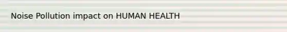 Noise Pollution impact on HUMAN HEALTH