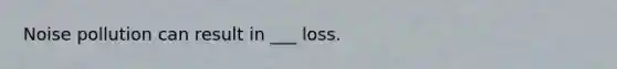 Noise pollution can result in ___ loss.