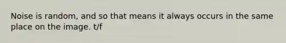 Noise is random, and so that means it always occurs in the same place on the image. t/f