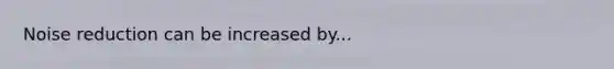 Noise reduction can be increased by...