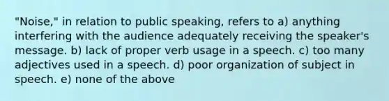 "Noise," in relation to public speaking, refers to a) anything interfering with the audience adequately receiving the speaker's message. b) lack of proper verb usage in a speech. c) too many adjectives used in a speech. d) poor organization of subject in speech. e) none of the above