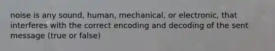 noise is any sound, human, mechanical, or electronic, that interferes with the correct encoding and decoding of the sent message (true or false)