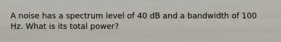 A noise has a spectrum level of 40 dB and a bandwidth of 100 Hz. What is its total power?