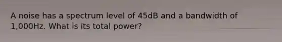 A noise has a spectrum level of 45dB and a bandwidth of 1,000Hz. What is its total power?