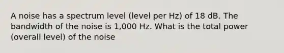 A noise has a spectrum level (level per Hz) of 18 dB. The bandwidth of the noise is 1,000 Hz. What is the total power (overall level) of the noise