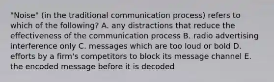 "Noise" (in the traditional communication process) refers to which of the following? A. any distractions that reduce the effectiveness of the communication process B. radio advertising interference only C. messages which are too loud or bold D. efforts by a firm's competitors to block its message channel E. the encoded message before it is decoded