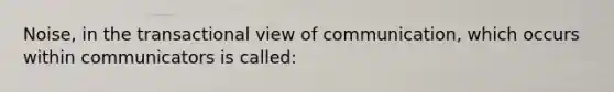 Noise, in the transactional view of communication, which occurs within communicators is called: