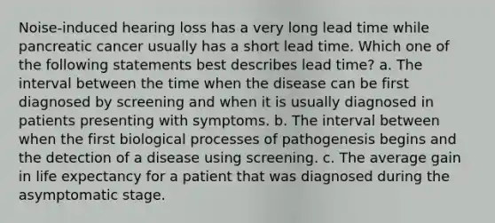 Noise-induced hearing loss has a very long lead time while pancreatic cancer usually has a short lead time. Which one of the following statements best describes lead time? a. The interval between the time when the disease can be first diagnosed by screening and when it is usually diagnosed in patients presenting with symptoms. b. The interval between when the first biological processes of pathogenesis begins and the detection of a disease using screening. c. The average gain in life expectancy for a patient that was diagnosed during the asymptomatic stage.