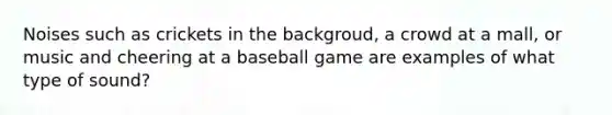 Noises such as crickets in the backgroud, a crowd at a mall, or music and cheering at a baseball game are examples of what type of sound?