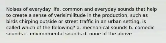 Noises of everyday life, common and everyday sounds that help to create a sense of verisimilitude in the production, such as birds chirping outside or street traffic in an urban setting, is called which of the following? a. mechanical sounds b. comedic sounds c. environmental sounds d. none of the above