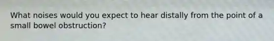 What noises would you expect to hear distally from the point of a small bowel obstruction?