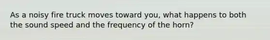 As a noisy fire truck moves toward you, what happens to both the sound speed and the frequency of the horn?