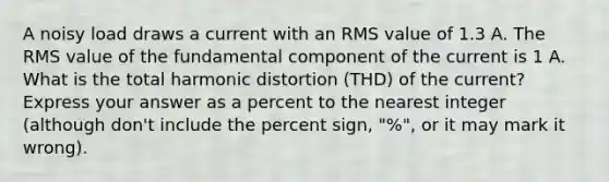 A noisy load draws a current with an RMS value of 1.3 A. The RMS value of the fundamental component of the current is 1 A. What is the total harmonic distortion (THD) of the current? Express your answer as a percent to the nearest integer (although don't include the percent sign, "%", or it may mark it wrong).