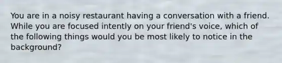 You are in a noisy restaurant having a conversation with a friend. While you are focused intently on your friend's voice, which of the following things would you be most likely to notice in the background?