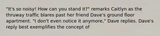 "It's so noisy! How can you stand it?" remarks Caitlyn as the thruway traffic blares past her friend Dave's ground floor apartment. "I don't even notice it anymore," Dave replies. Dave's reply best exemplifies the concept of